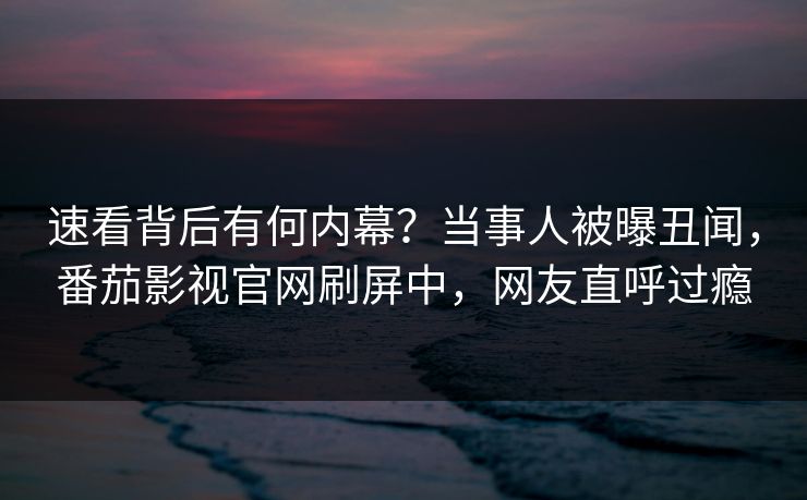 速看背后有何内幕？当事人被曝丑闻，番茄影视官网刷屏中，网友直呼过瘾