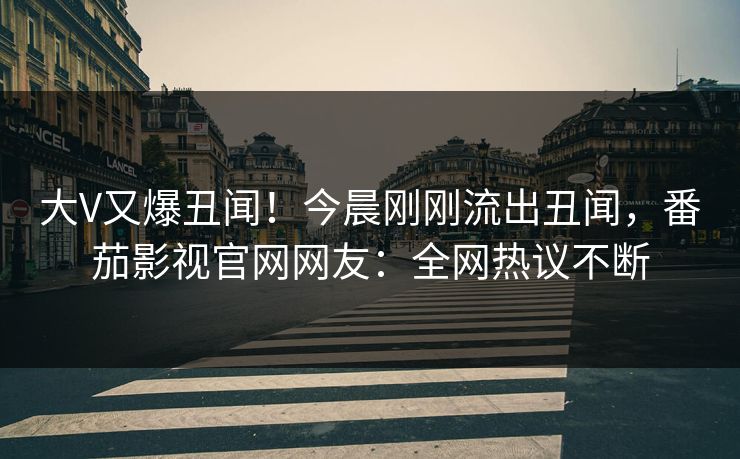 大V又爆丑闻！今晨刚刚流出丑闻，番茄影视官网网友：全网热议不断