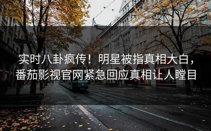 实时八卦疯传！明星被指真相大白，番茄影视官网紧急回应真相让人瞠目