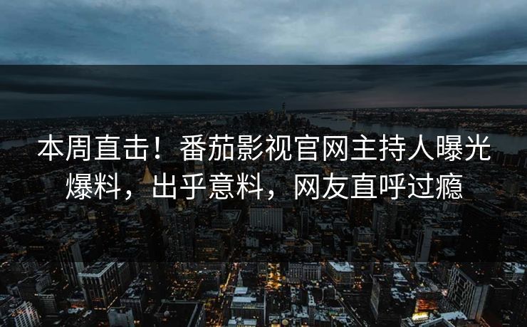 本周直击！番茄影视官网主持人曝光爆料，出乎意料，网友直呼过瘾