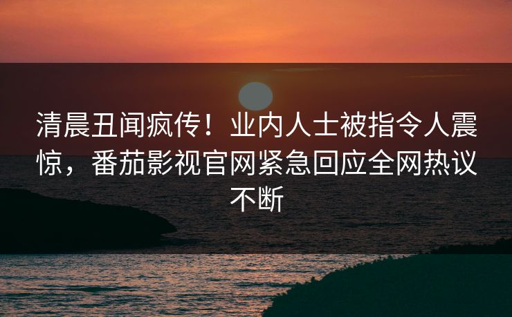 清晨丑闻疯传！业内人士被指令人震惊，番茄影视官网紧急回应全网热议不断