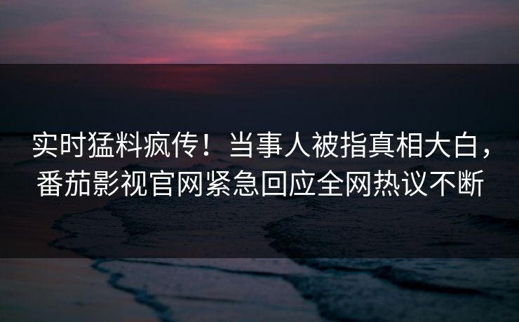 实时猛料疯传！当事人被指真相大白，番茄影视官网紧急回应全网热议不断