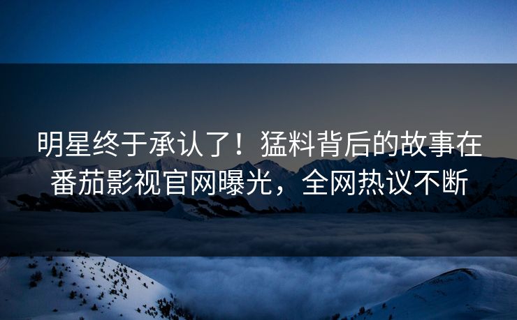 明星终于承认了！猛料背后的故事在番茄影视官网曝光，全网热议不断