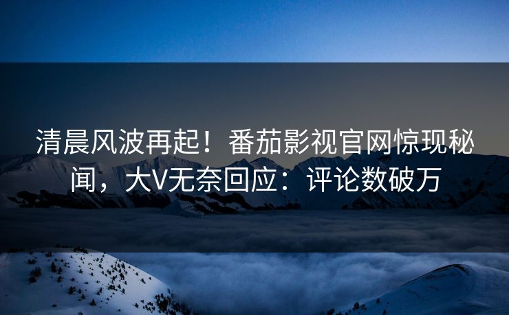 清晨风波再起！番茄影视官网惊现秘闻，大V无奈回应：评论数破万