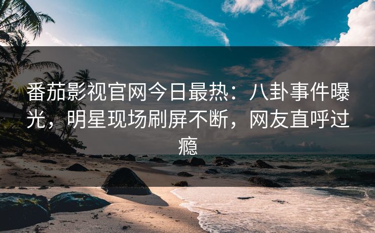 番茄影视官网今日最热：八卦事件曝光，明星现场刷屏不断，网友直呼过瘾