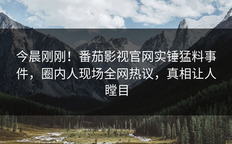 今晨刚刚！番茄影视官网实锤猛料事件，圈内人现场全网热议，真相让人瞠目