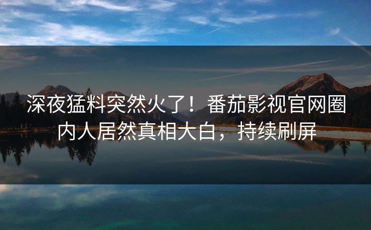 深夜猛料突然火了！番茄影视官网圈内人居然真相大白，持续刷屏