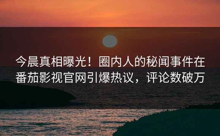 今晨真相曝光！圈内人的秘闻事件在番茄影视官网引爆热议，评论数破万