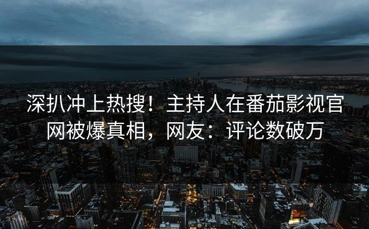 深扒冲上热搜！主持人在番茄影视官网被爆真相，网友：评论数破万