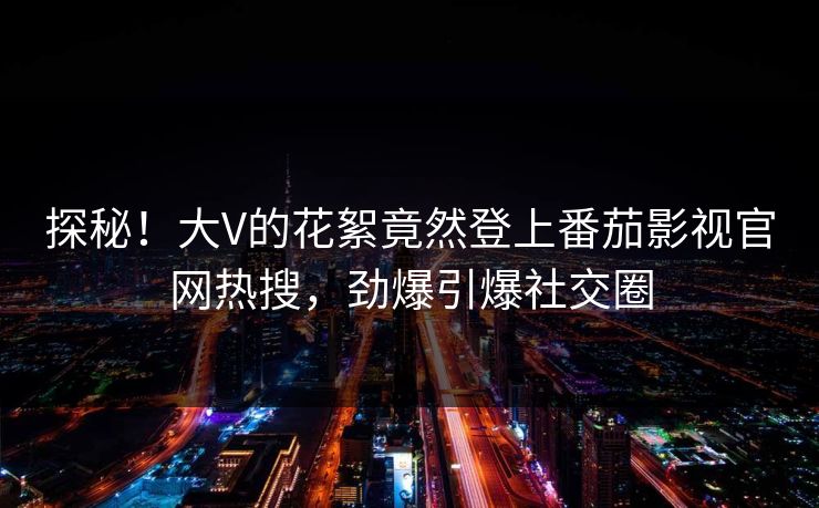探秘！大V的花絮竟然登上番茄影视官网热搜，劲爆引爆社交圈