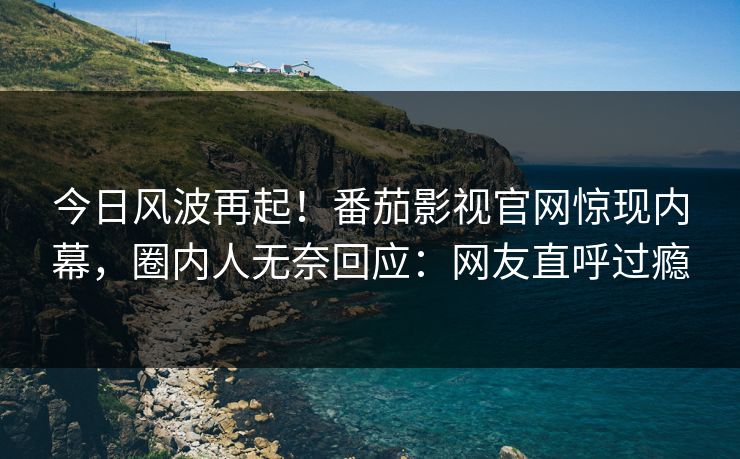 今日风波再起！番茄影视官网惊现内幕，圈内人无奈回应：网友直呼过瘾