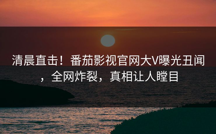 清晨直击！番茄影视官网大V曝光丑闻，全网炸裂，真相让人瞠目