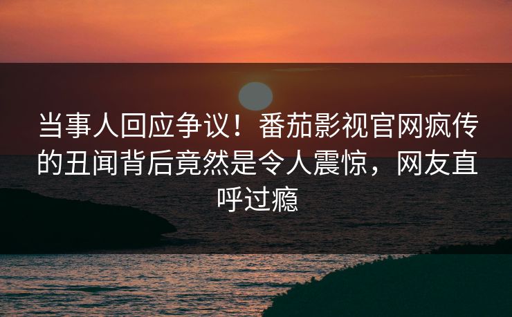 当事人回应争议！番茄影视官网疯传的丑闻背后竟然是令人震惊，网友直呼过瘾