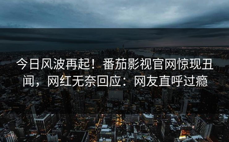 今日风波再起！番茄影视官网惊现丑闻，网红无奈回应：网友直呼过瘾