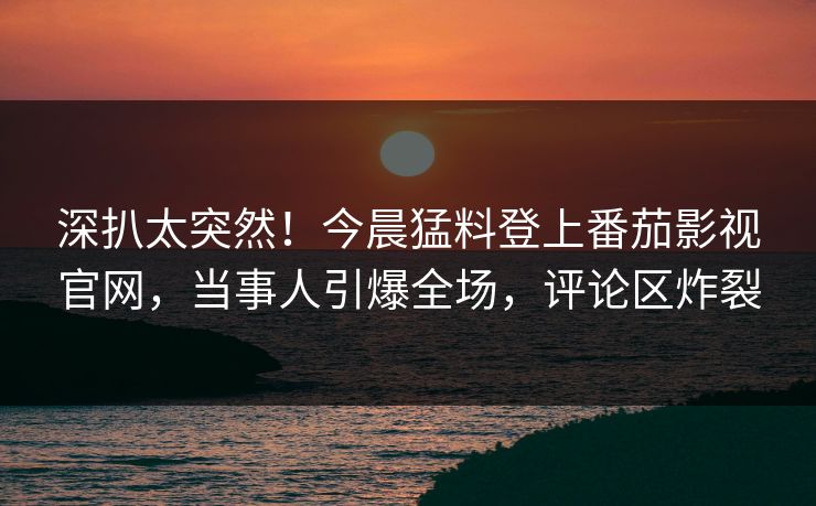 深扒太突然！今晨猛料登上番茄影视官网，当事人引爆全场，评论区炸裂