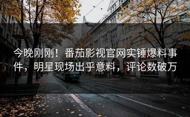 今晚刚刚！番茄影视官网实锤爆料事件，明星现场出乎意料，评论数破万