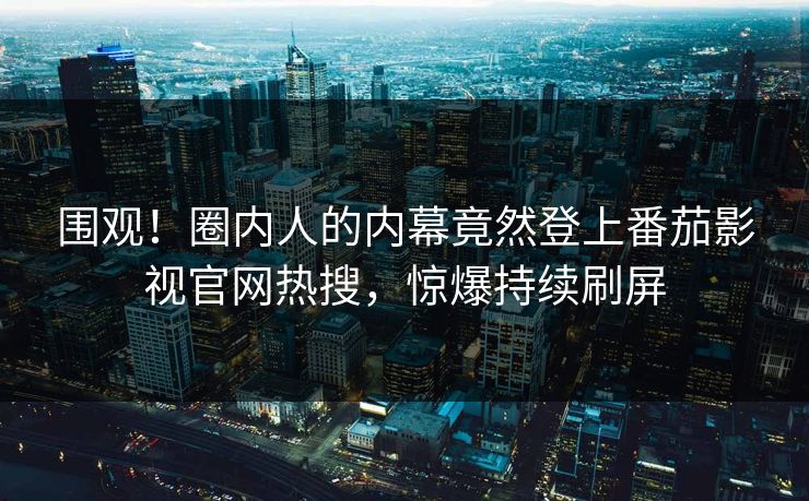 围观！圈内人的内幕竟然登上番茄影视官网热搜，惊爆持续刷屏