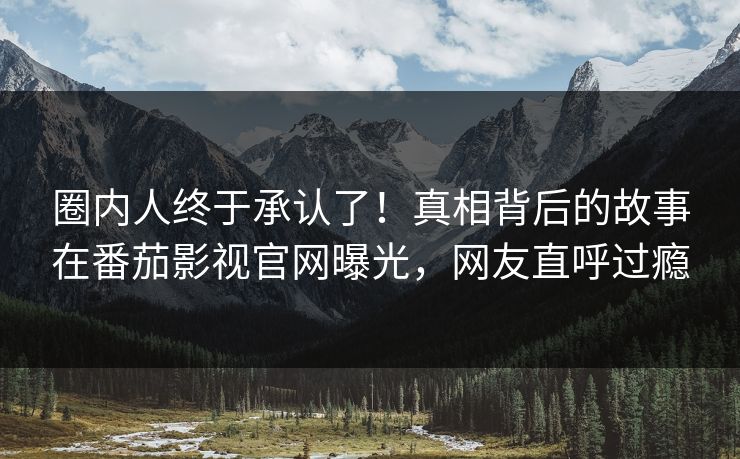 圈内人终于承认了！真相背后的故事在番茄影视官网曝光，网友直呼过瘾