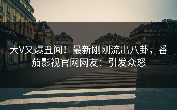 大V又爆丑闻！最新刚刚流出八卦，番茄影视官网网友：引发众怒