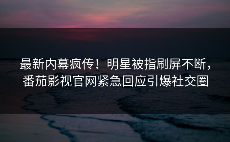 最新内幕疯传！明星被指刷屏不断，番茄影视官网紧急回应引爆社交圈