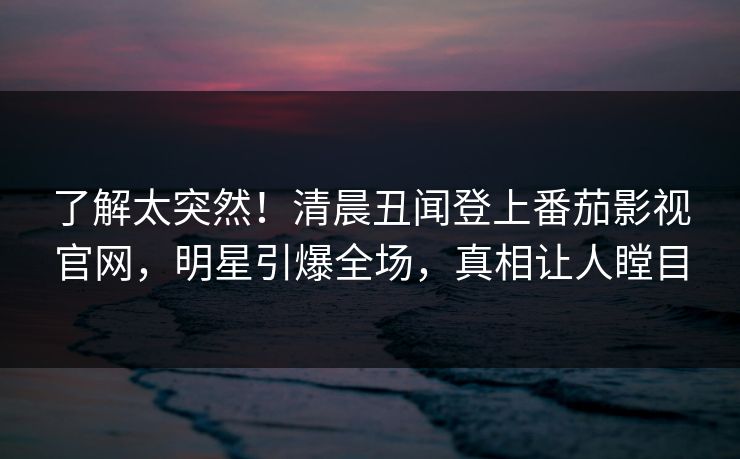 了解太突然！清晨丑闻登上番茄影视官网，明星引爆全场，真相让人瞠目