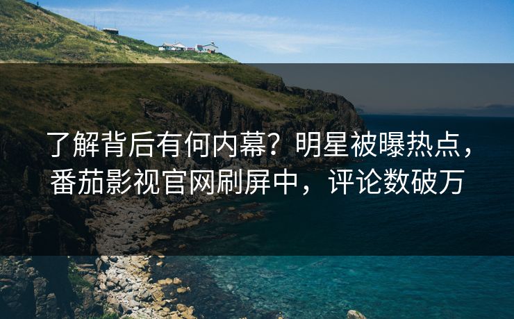 了解背后有何内幕？明星被曝热点，番茄影视官网刷屏中，评论数破万