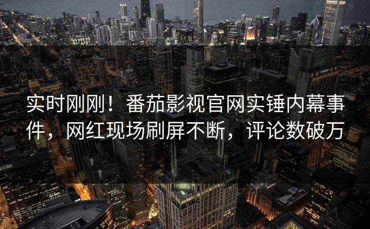 实时刚刚！番茄影视官网实锤内幕事件，网红现场刷屏不断，评论数破万