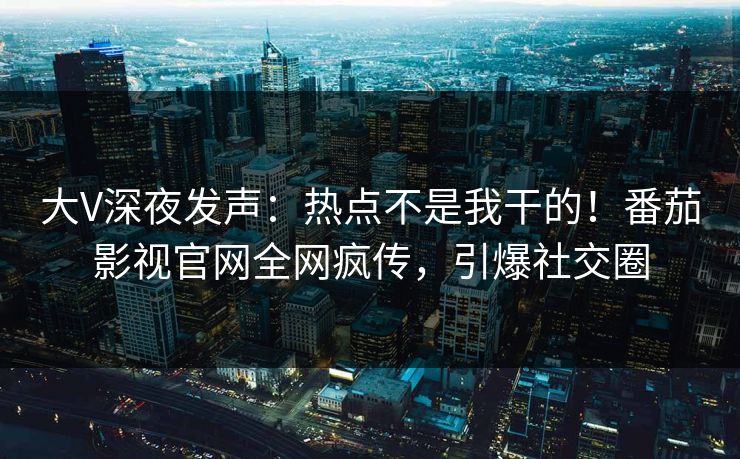 大V深夜发声：热点不是我干的！番茄影视官网全网疯传，引爆社交圈