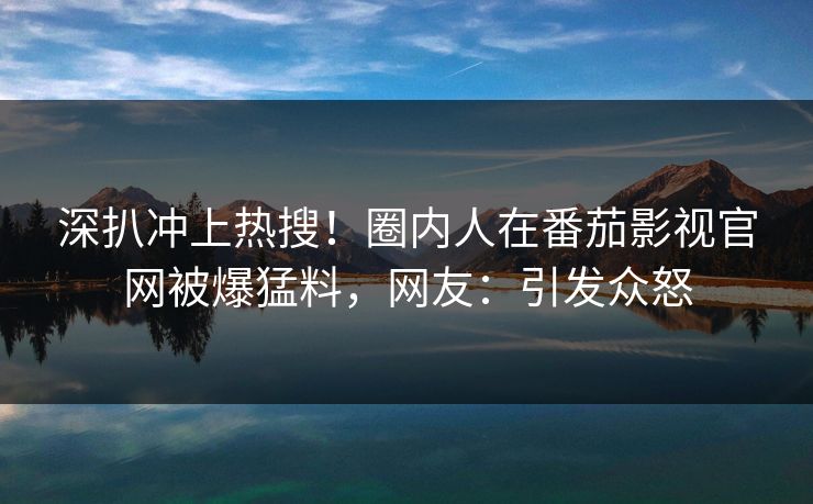 深扒冲上热搜！圈内人在番茄影视官网被爆猛料，网友：引发众怒