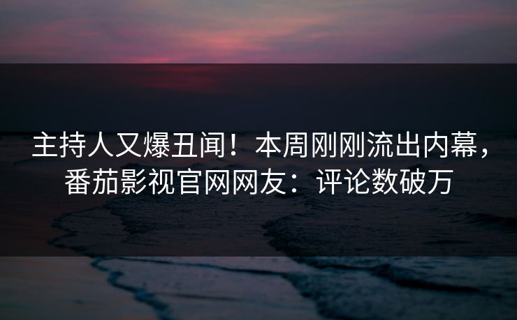 主持人又爆丑闻！本周刚刚流出内幕，番茄影视官网网友：评论数破万