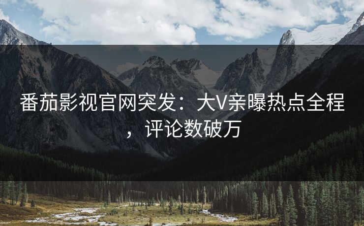 番茄影视官网突发：大V亲曝热点全程，评论数破万
