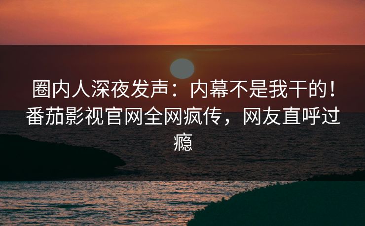 圈内人深夜发声：内幕不是我干的！番茄影视官网全网疯传，网友直呼过瘾