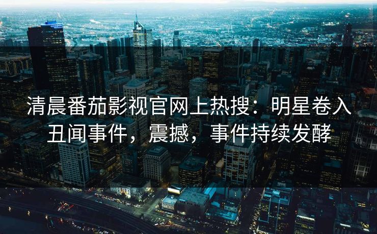 清晨番茄影视官网上热搜：明星卷入丑闻事件，震撼，事件持续发酵
