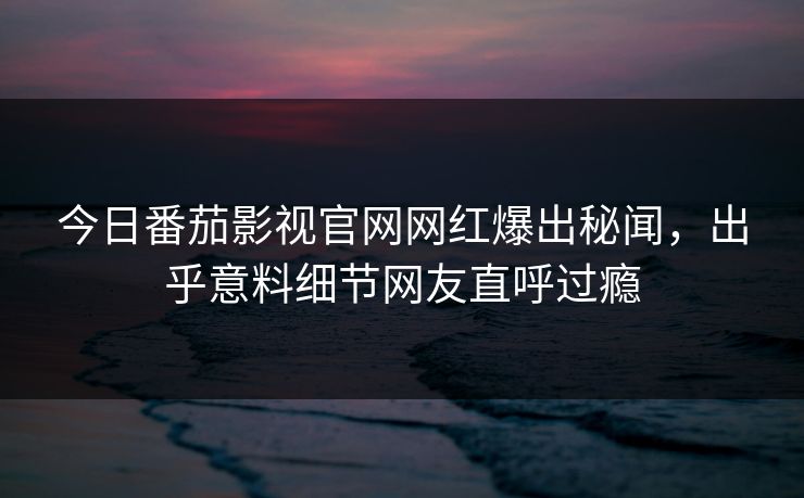 今日番茄影视官网网红爆出秘闻，出乎意料细节网友直呼过瘾
