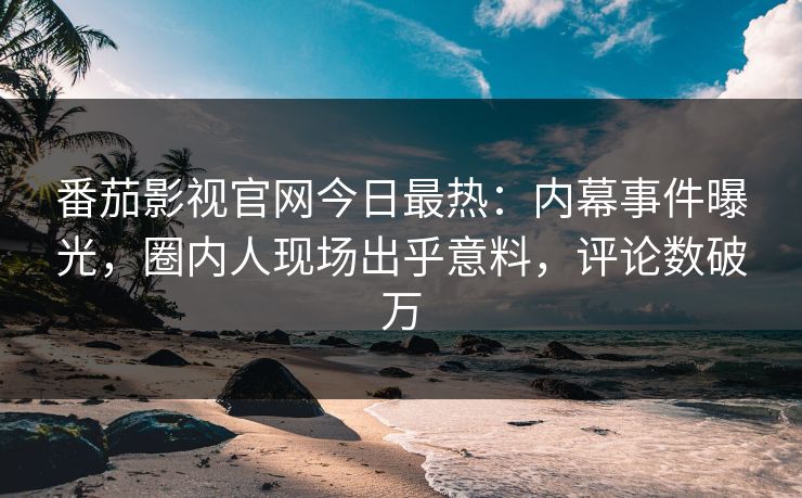 番茄影视官网今日最热：内幕事件曝光，圈内人现场出乎意料，评论数破万