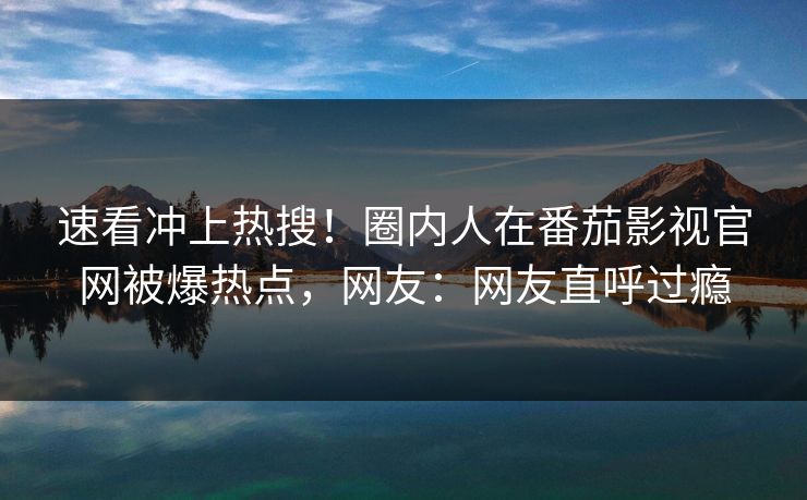速看冲上热搜！圈内人在番茄影视官网被爆热点，网友：网友直呼过瘾