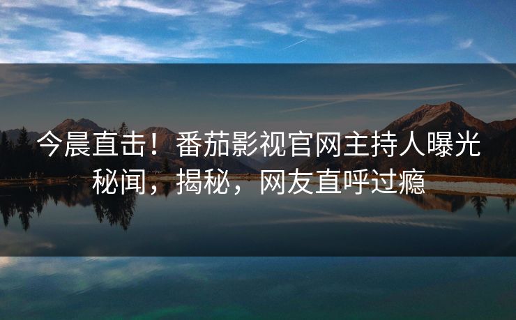 今晨直击！番茄影视官网主持人曝光秘闻，揭秘，网友直呼过瘾
