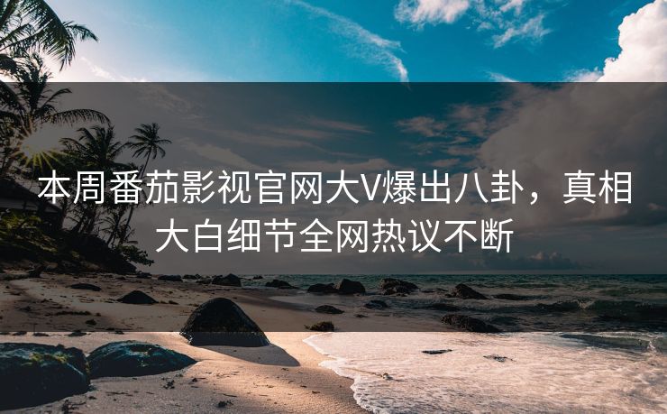 本周番茄影视官网大V爆出八卦，真相大白细节全网热议不断