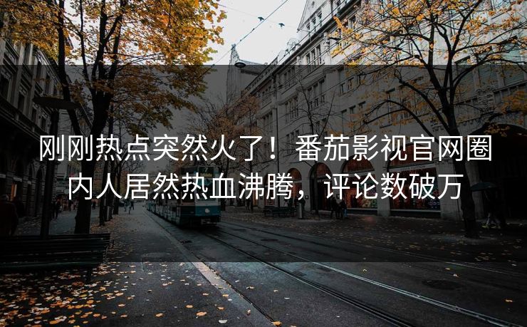 刚刚热点突然火了！番茄影视官网圈内人居然热血沸腾，评论数破万