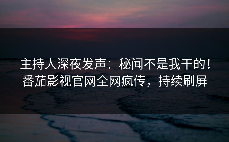 主持人深夜发声：秘闻不是我干的！番茄影视官网全网疯传，持续刷屏