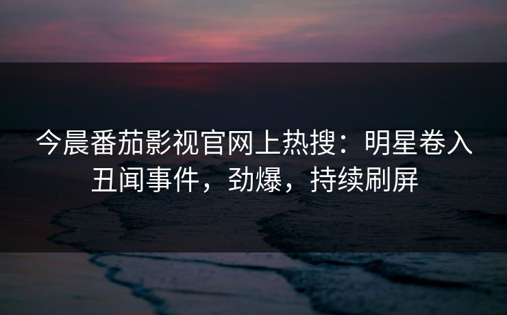 今晨番茄影视官网上热搜：明星卷入丑闻事件，劲爆，持续刷屏