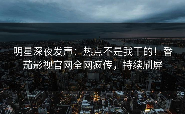 明星深夜发声：热点不是我干的！番茄影视官网全网疯传，持续刷屏