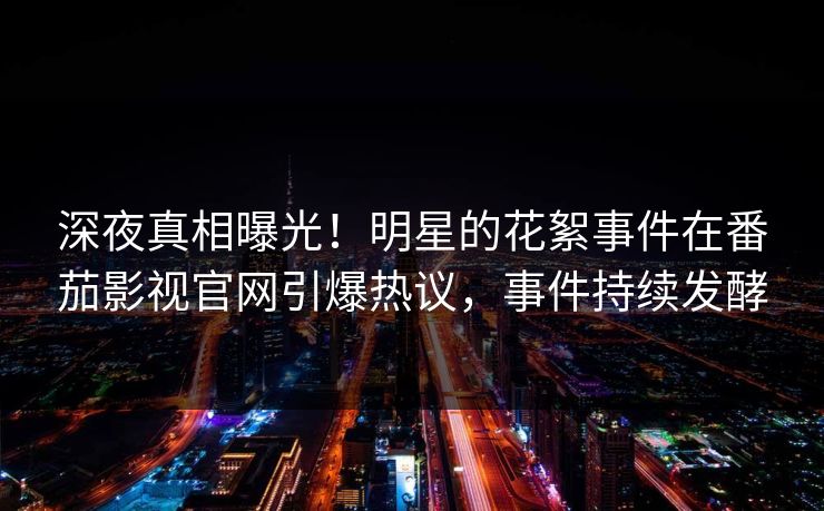 深夜真相曝光！明星的花絮事件在番茄影视官网引爆热议，事件持续发酵