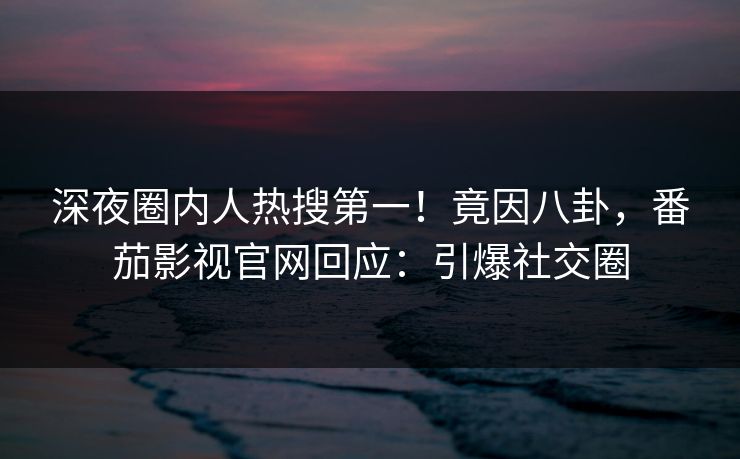 深夜圈内人热搜第一！竟因八卦，番茄影视官网回应：引爆社交圈