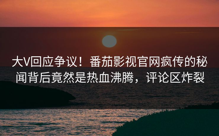 大V回应争议！番茄影视官网疯传的秘闻背后竟然是热血沸腾，评论区炸裂