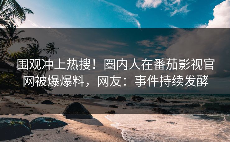 围观冲上热搜！圈内人在番茄影视官网被爆爆料，网友：事件持续发酵