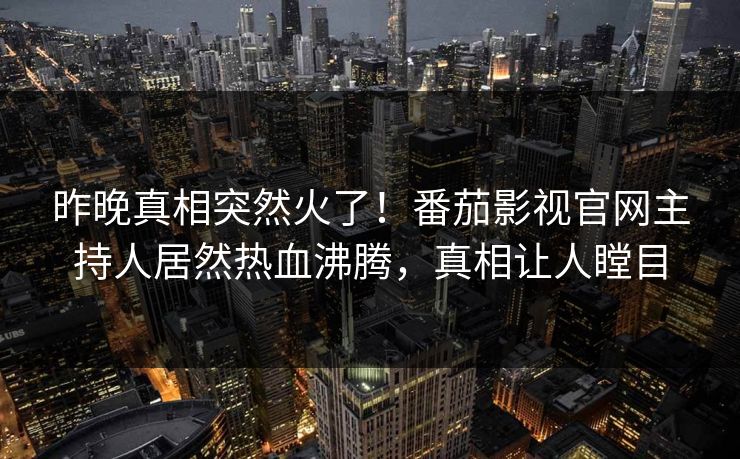 昨晚真相突然火了！番茄影视官网主持人居然热血沸腾，真相让人瞠目