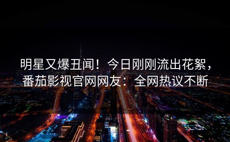 明星又爆丑闻！今日刚刚流出花絮，番茄影视官网网友：全网热议不断