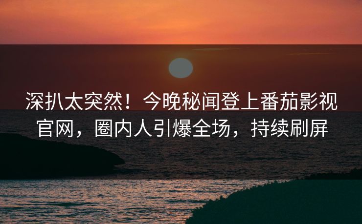 深扒太突然！今晚秘闻登上番茄影视官网，圈内人引爆全场，持续刷屏