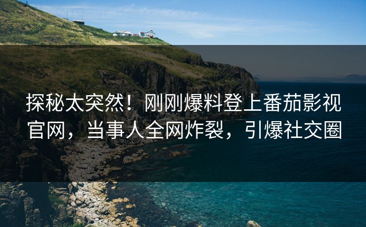 探秘太突然！刚刚爆料登上番茄影视官网，当事人全网炸裂，引爆社交圈